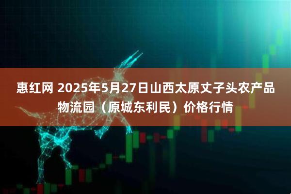 惠红网 2025年5月27日山西太原丈子头农产品物流园（原城东利民）价格行情