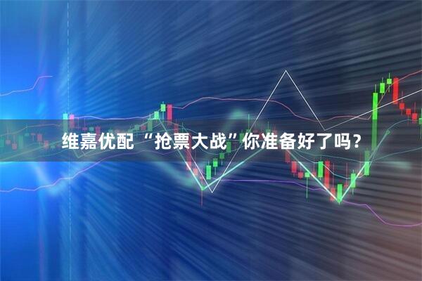 维嘉优配 “抢票大战”你准备好了吗？