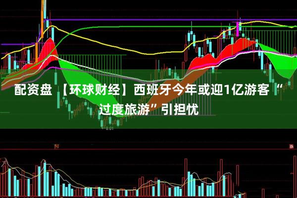 配资盘 【环球财经】西班牙今年或迎1亿游客 “过度旅游”引担忧