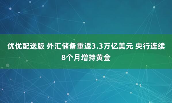 优优配送版 外汇储备重返3.3万亿美元 央行连续8个月增持黄金