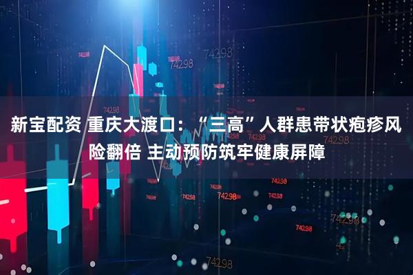 新宝配资 重庆大渡口：“三高”人群患带状疱疹风险翻倍 主动预防筑牢健康屏障