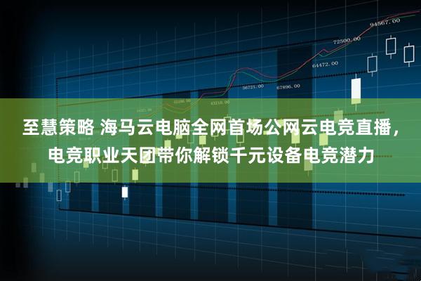 至慧策略 海马云电脑全网首场公网云电竞直播，电竞职业天团带你解锁千元设备电竞潜力