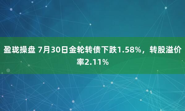 盈珑操盘 7月30日金轮转债下跌1.58%，转股溢价率2.11%