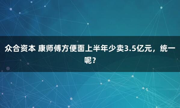 众合资本 康师傅方便面上半年少卖3.5亿元，统一呢？