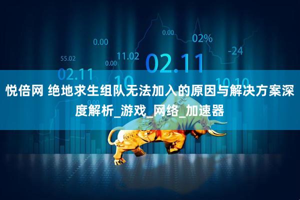 悦倍网 绝地求生组队无法加入的原因与解决方案深度解析_游戏_网络_加速器